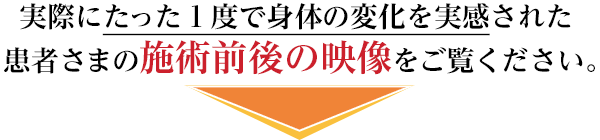 実際にたった1度で身体の変化を実感された患者さまの施術前後の映像をご覧ください。