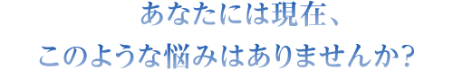 あなたには現在、このような悩みはありませんか?