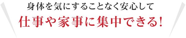 身体を気にすることなく安心して仕事や家事に集中できる!